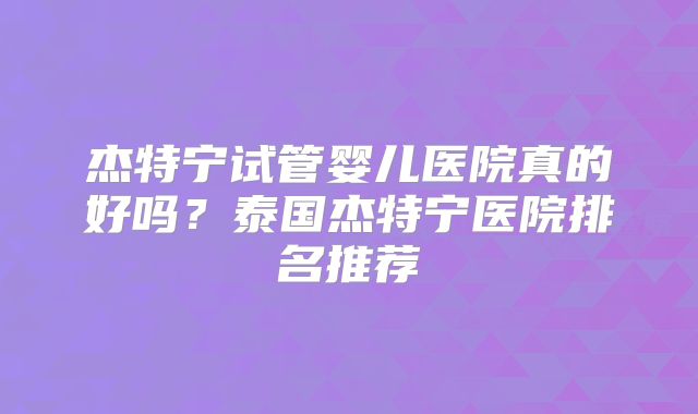 杰特宁试管婴儿医院真的好吗？泰国杰特宁医院排名推荐