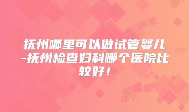 抚州哪里可以做试管婴儿-抚州检查妇科哪个医院比较好！