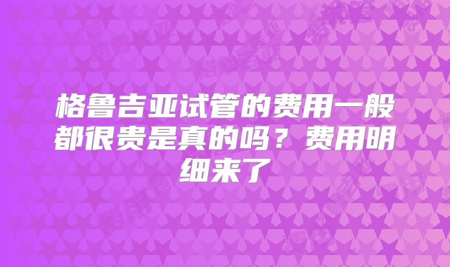 格鲁吉亚试管的费用一般都很贵是真的吗？费用明细来了