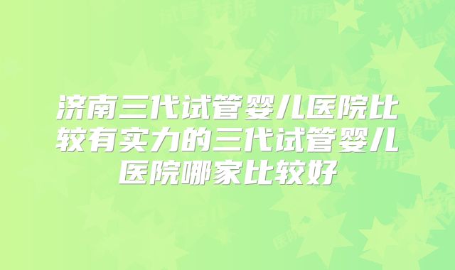 济南三代试管婴儿医院比较有实力的三代试管婴儿医院哪家比较好