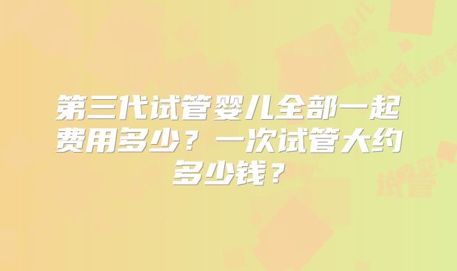 第三代试管婴儿全部一起费用多少？一次试管大约多少钱？