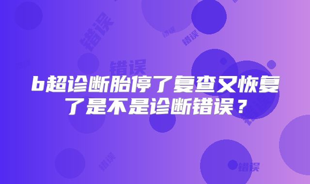 b超诊断胎停了复查又恢复了是不是诊断错误？