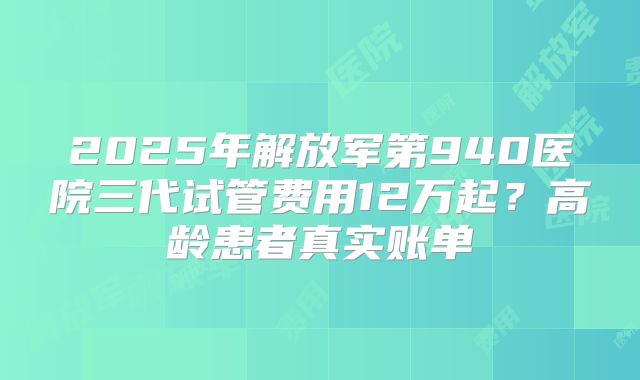 2025年解放军第940医院三代试管费用12万起？高龄患者真实账单