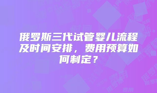俄罗斯三代试管婴儿流程及时间安排,费用预算如何制定?