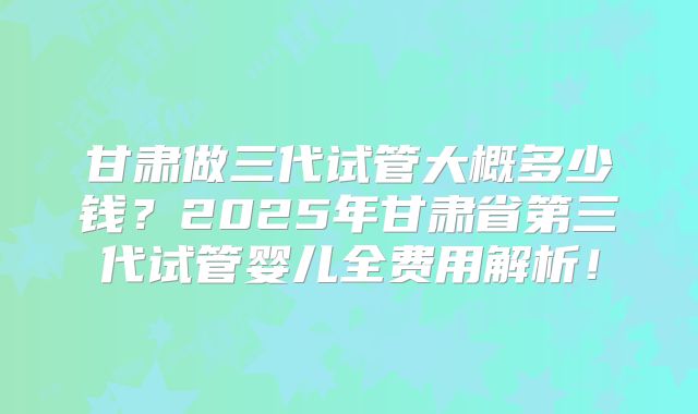甘肃做三代试管大概多少钱？2025年甘肃省第三代试管婴儿全费用解析！