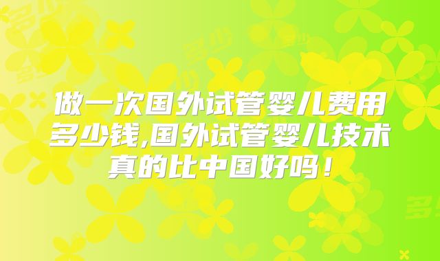 做一次国外试管婴儿费用多少钱,国外试管婴儿技术真的比中国好吗!