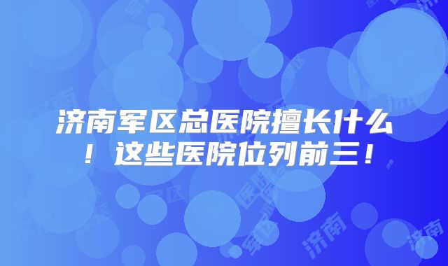 济南军区总医院擅长什么!这些医院位列前三!
