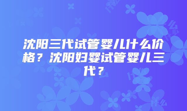 沈阳三代试管婴儿什么价格?沈阳妇婴试管婴儿三代?