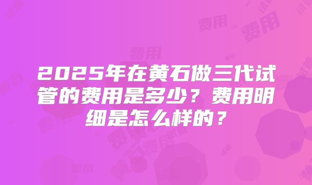 2025年在黄石做三代试管的费用是多少？费用明细是怎么样的？