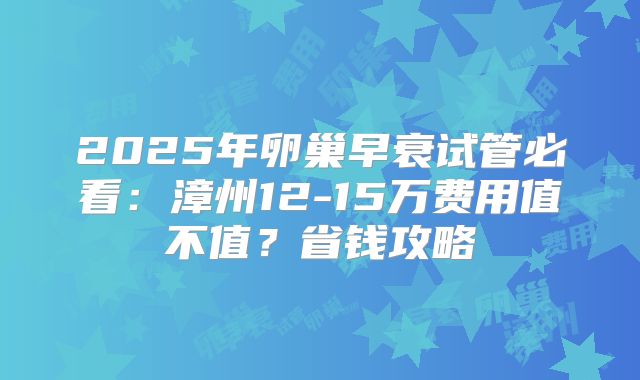 2025年卵巢早衰试管必看：漳州12-15万费用值不值？省钱攻略