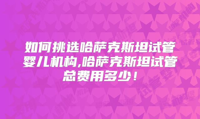 如何挑选哈萨克斯坦试管婴儿机构,哈萨克斯坦试管总费用多少！