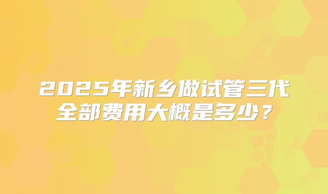 2025年新乡做试管三代全部费用大概是多少？