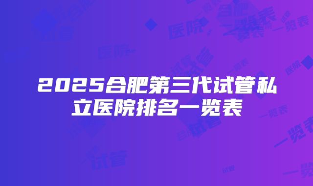 2025合肥第三代试管私立医院排名一览表