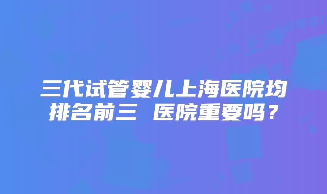 三代试管婴儿上海医院均排名前三 医院重要吗？