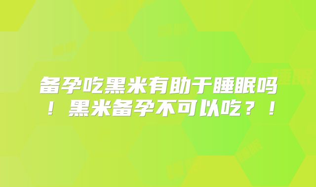 备孕吃黑米有助于睡眠吗！黑米备孕不可以吃？！