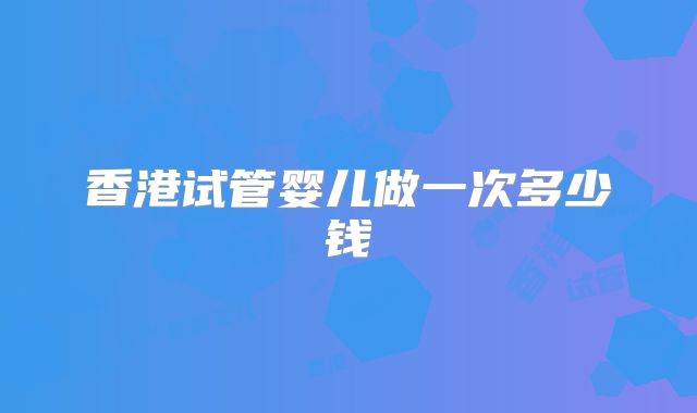 香港试管婴儿做一次多少钱