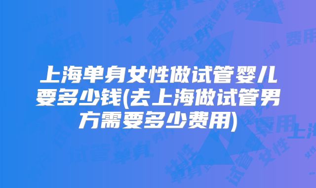 上海单身女性做试管婴儿要多少钱(去上海做试管男方需要多少费用)