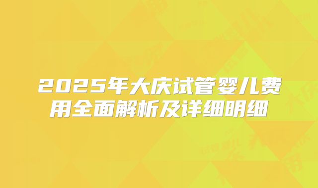 2025年大庆试管婴儿费用全面解析及详细明细