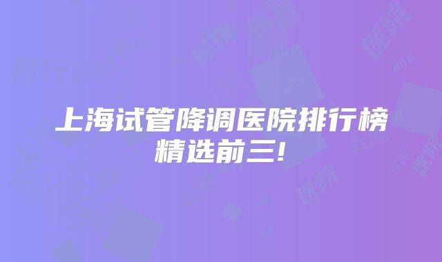 上海试管降调医院排行榜精选前三!