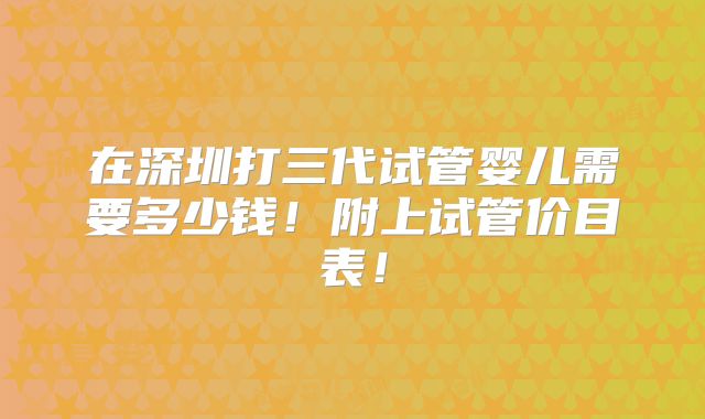 在深圳打三代试管婴儿需要多少钱！附上试管价目表！