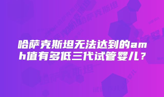 哈萨克斯坦无法达到的amh值有多低三代试管婴儿？