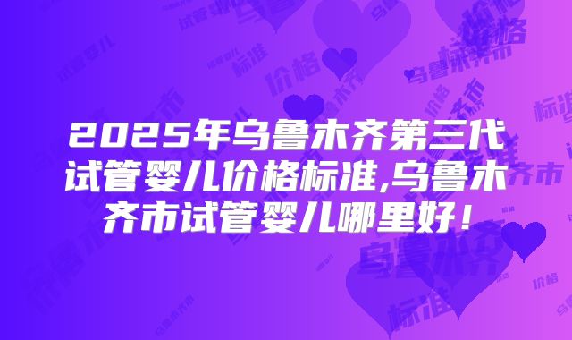 2025年乌鲁木齐第三代试管婴儿价格标准,乌鲁木齐市试管婴儿哪里好！
