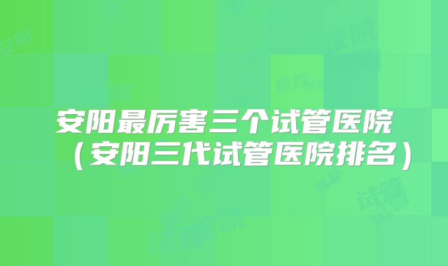 安阳最厉害三个试管医院（安阳三代试管医院排名）