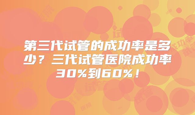 第三代试管的成功率是多少？三代试管医院成功率30%到60%！