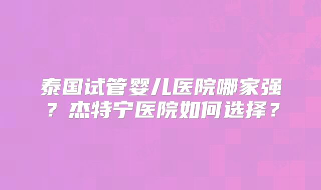 泰国试管婴儿医院哪家强？杰特宁医院如何选择？