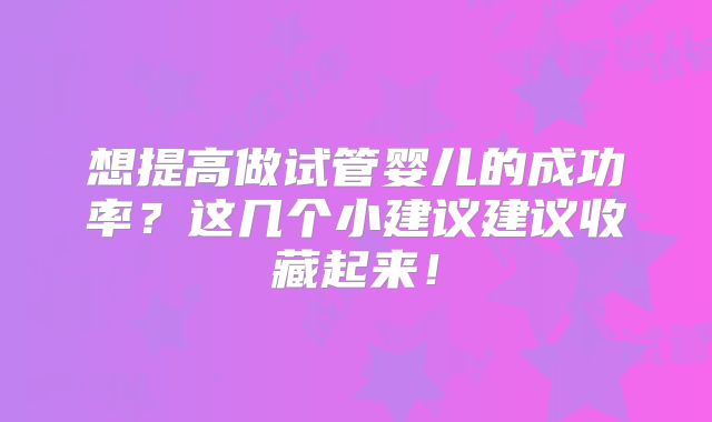 想提高做试管婴儿的成功率？这几个小建议建议收藏起来！