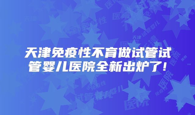 天津免疫性不育做试管试管婴儿医院全新出炉了!