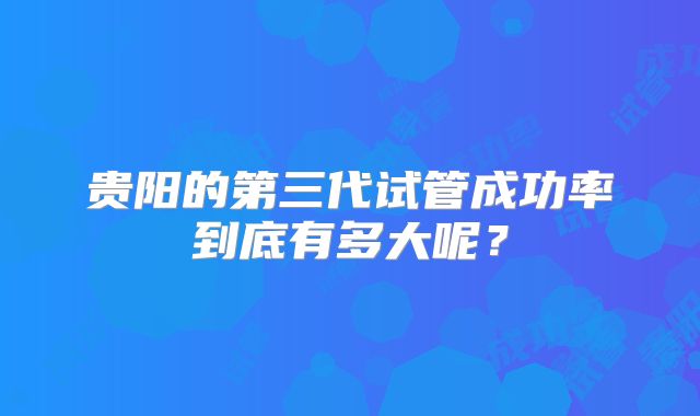 贵阳的第三代试管成功率到底有多大呢？