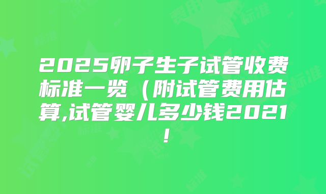 2025卵子生子试管收费标准一览（附试管费用估算,试管婴儿多少钱2021！