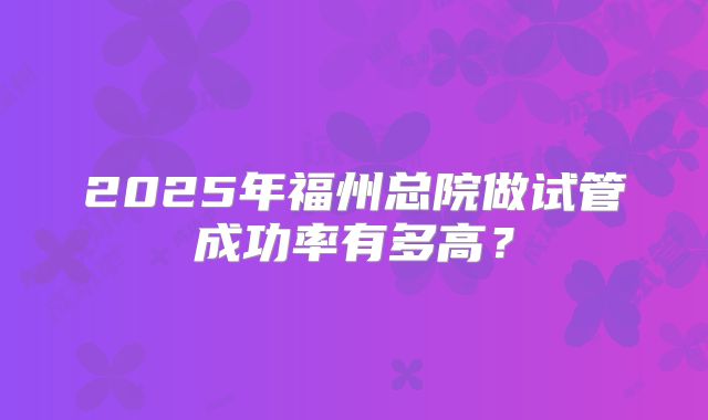 2025年福州总院做试管成功率有多高?