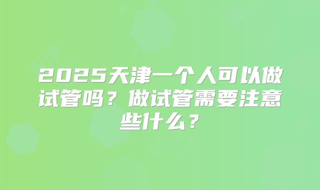 2025天津一个人可以做试管吗？做试管需要注意些什么？