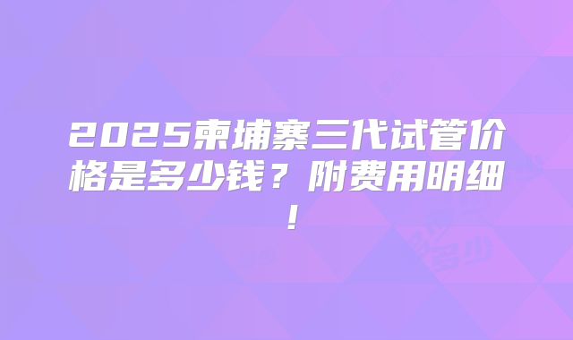 2025柬埔寨三代试管价格是多少钱？附费用明细！