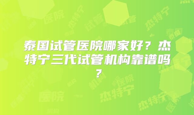 泰国试管医院哪家好？杰特宁三代试管机构靠谱吗？