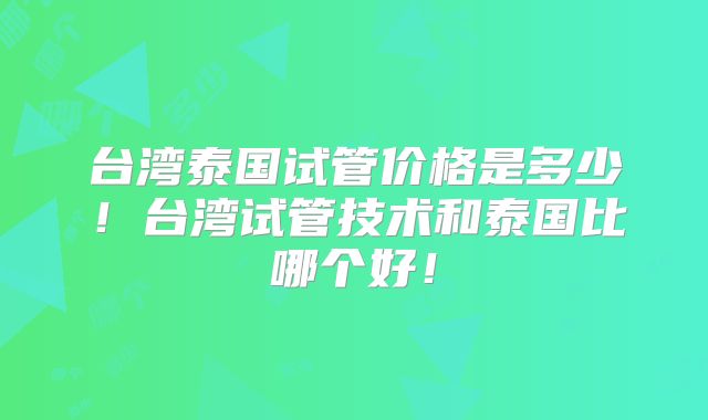 台湾泰国试管价格是多少!台湾试管技术和泰国比哪个好!