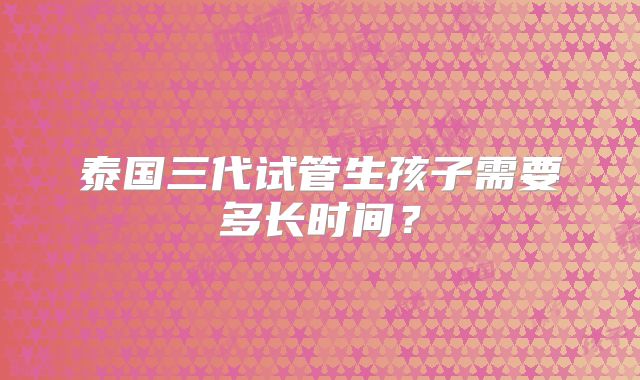 泰国三代试管生孩子需要多长时间？