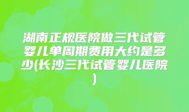 湖南正规医院做三代试管婴儿单周期费用大约是多少(长沙三代试管婴儿医院)