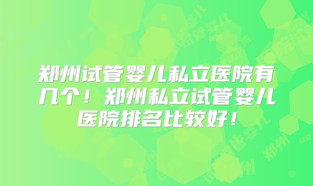 郑州试管婴儿私立医院有几个！郑州私立试管婴儿医院排名比较好！