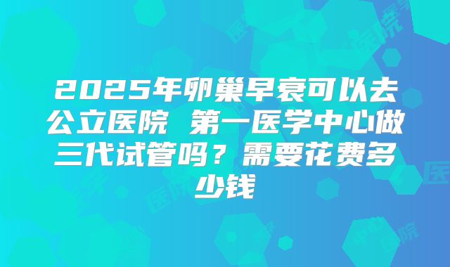 2025年卵巢早衰可以去公立医院 第一医学中心做三代试管吗？需要花费多少钱