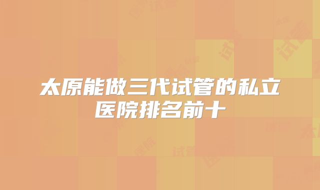 太原能做三代试管的私立医院排名前十