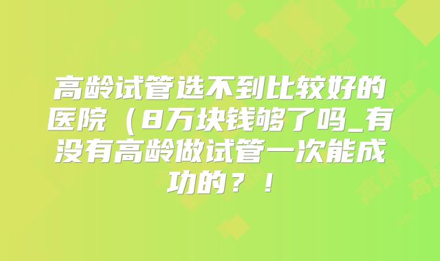 高龄试管选不到比较好的医院(8万块钱够了吗_有没有高龄做试管一次能成功的?!
