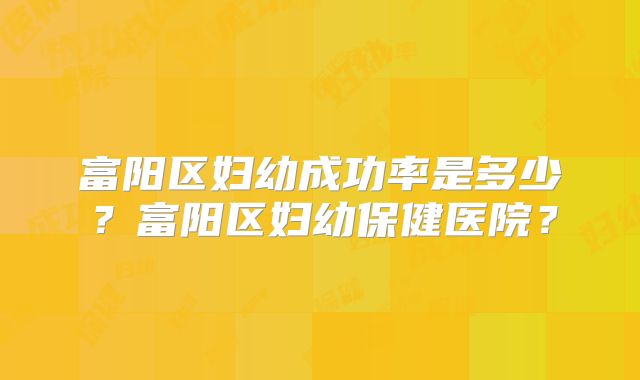 富阳区妇幼成功率是多少？富阳区妇幼保健医院？