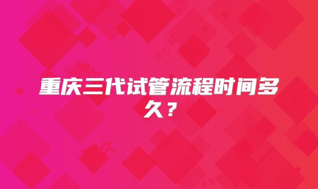 重庆三代试管流程时间多久？