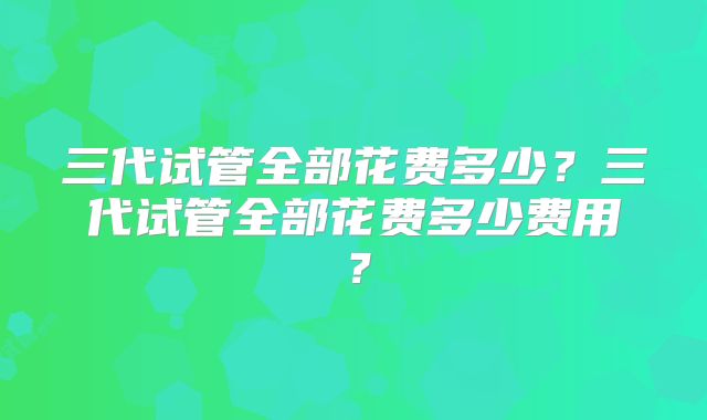 三代试管全部花费多少?三代试管全部花费多少费用?