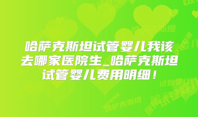 哈萨克斯坦试管婴儿我该去哪家医院生_哈萨克斯坦试管婴儿费用明细！