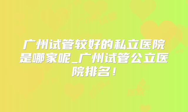 广州试管较好的私立医院是哪家呢_广州试管公立医院排名！