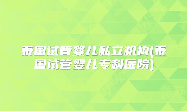 泰国试管婴儿私立机构(泰国试管婴儿专科医院)